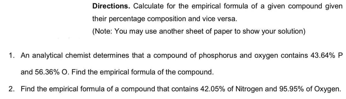 Directions. Calculate for the empirical formula of a given compound given
their percentage composition and vice versa.
(Note: You may use another sheet of paper to show your solution)
1. An analytical chemist determines that a compound of phosphorus and oxygen contains 43.64% P
and 56.36% O. Find the empirical formula of the compound.
2. Find the empirical formula of a compound that contains 42.05% of Nitrogen and 95.95% of Oxygen.
