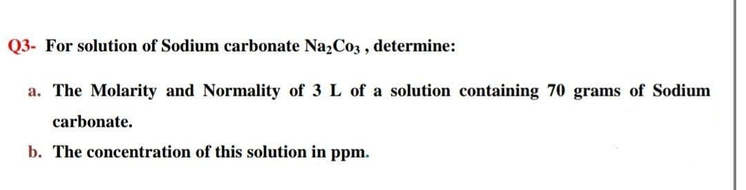 Q3- For solution of Sodium carbonate Na2Co3 , determine:
a. The Molarity and Normality of 3 L of a solution containing 70 grams of Sodium
carbonate.
b. The concentration of this solution in ppm.
