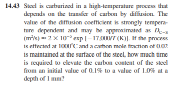 14.43 Steel is carburized in a high-temperature process that
depends on the transfer of carbon by diffusion. The
value of the diffusion coefficient is strongly tempera-
ture dependent and may be approximated as Dc-s
(m²/s) = 2 x 10-5 exp [-17,000/T (K)]. If the process
is effected at 1000°C and a carbon mole fraction of 0.02
is maintained at the surface of the steel, how much time
is required to elevate the carbon content of the steel
from an initial value of 0.1% to a value of 1.0% at a
depth of 1 mm?