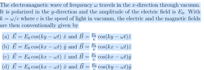 The electromagnetic wave of frequency w travels in the x-direction through vacuum.
It is polarized in the y-direction and the amplitude of the electric field is Eo. With
k = w/c where c is the speed of light in vacumm, the electric and the magnetic fields
are then conventionally given by
Ē
Eo
=
E cos(ky – wt) î and B =
cos(ky – wt)ê
Eo
(b) Ē = Eŋ cos(kx – wt) ŷ and B =
cos(kx – wt)ê
-
Eo
cos(kx - wt)ŷ
(c) E = E cos(kx - wt) 2 and B =
â
(d) E = Eo cos(kx - wt) and B
Eo
-
cos(ky - wt)ŷ