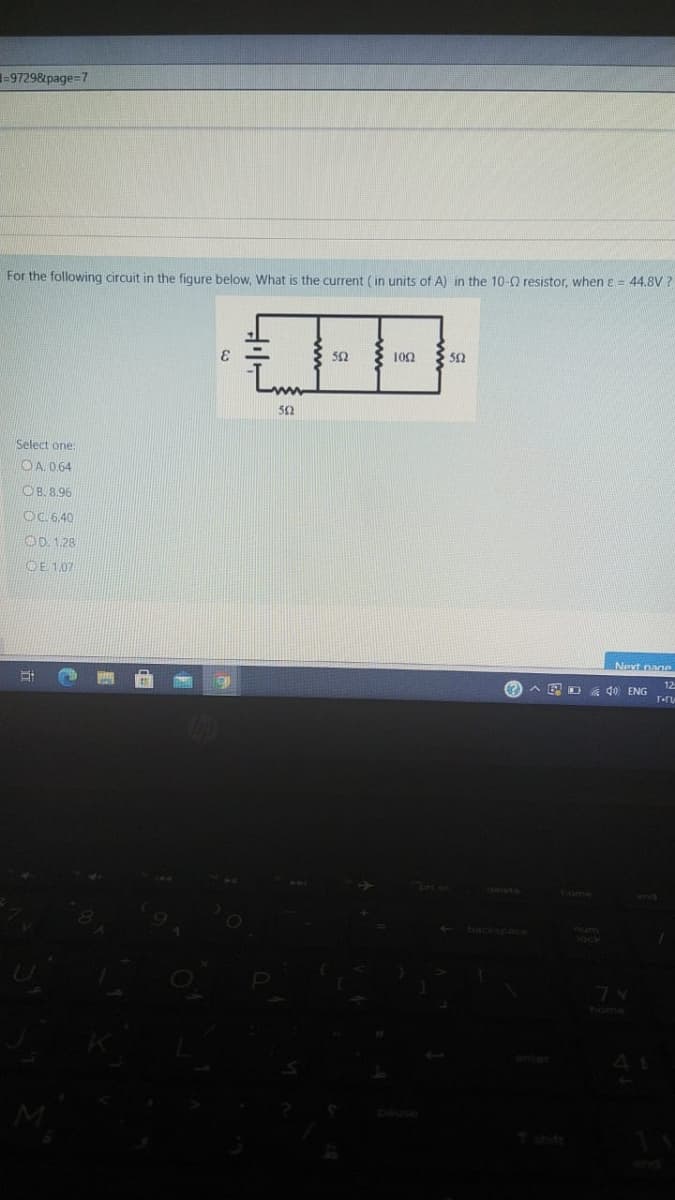 1-9729&page=7
For the following circuit in the figure below, What is the current (in units of A) in the 10-Q resistor, whenE = 44.8V ?
52
100
Select one:
OA 064
OB. 8.96
OC 6.40
OD. 1.28
OE 1.07
Next nane
12
O A E D 40 ENG
home
backspace
home
enter
