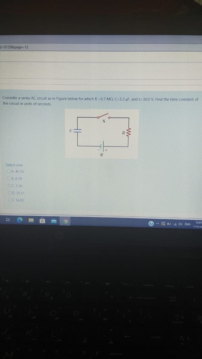 339729&page=12
Consider a series RC circuit as in Figure below for which R =6.7 MQ, C=5.3 uF, and c=30.0 V. Find the time constant of
the circuit in units of seconds.
Select one:
OA 46.16
OB. 0.79
OC. 1.26
OD. 35.51
OE 5682
2 A E D 40 ENG
12:01
home
nd
back
7 v
home
enter
M
