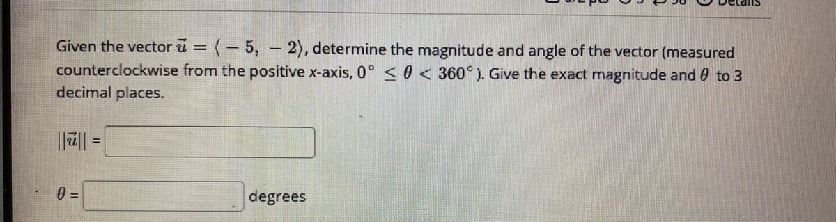 Given the vector u = (-5, - 2), determine the magnitude and angle of the vector (measured
counterclockwise from the positive x-axis, 0° < 0 < 360°). Give the exact magnitude and 0 to 3
decimal places.
degrees
%3D
