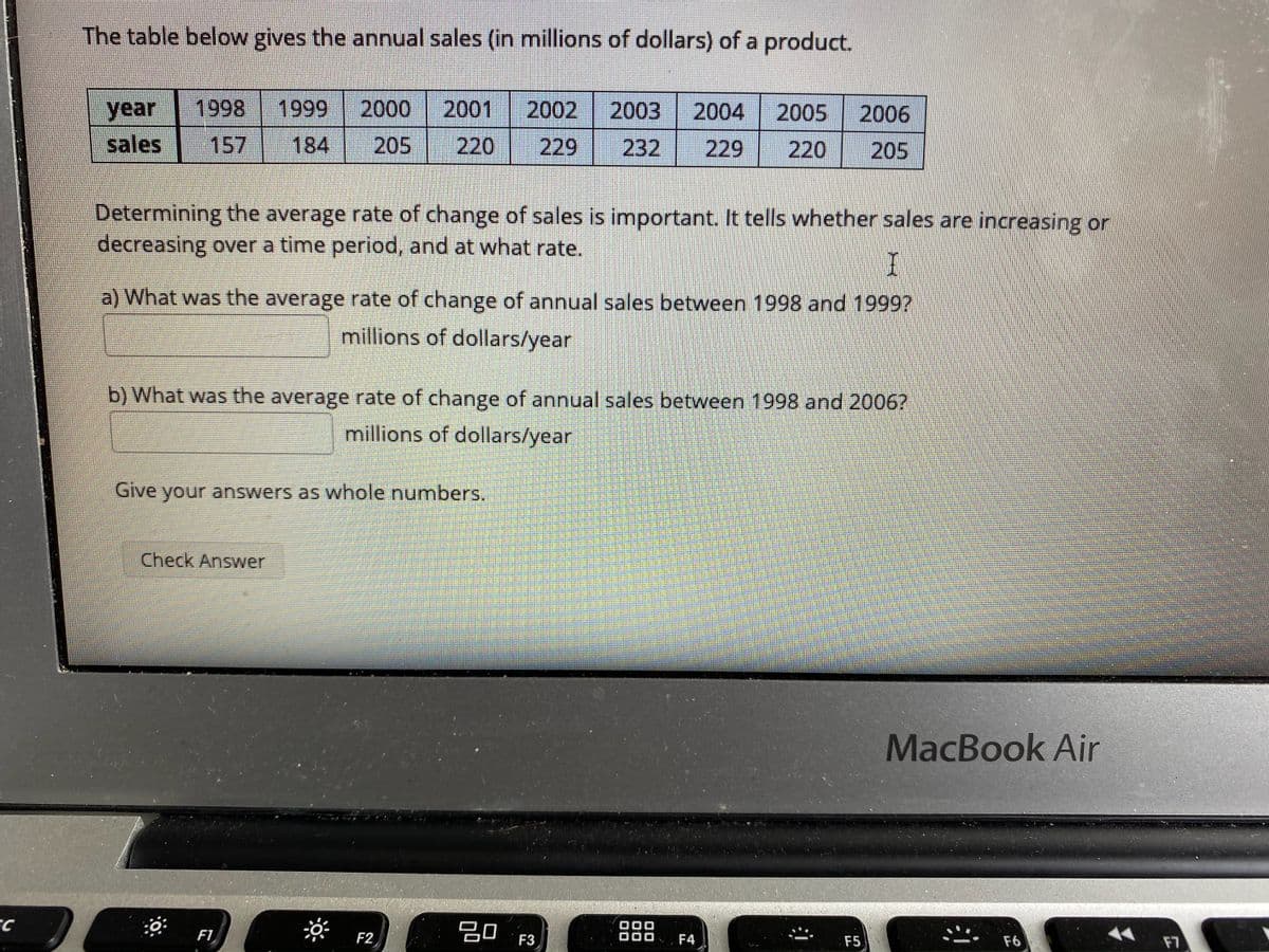 The table below gives the annual sales (in millions of dollars) of a product.
1998
1999
2000
2001
2002
2003
year
sales
2004
2005
2006
157
184
205
220
229
232
229
220
205
Determining the average rate of change of sales is important. It tells whether sales are increasing or
decreasing over a time period, and at what rate.
a) What was the average rate of change of annual sales between 1998 and 1999?
millions of dollars/year
b) What was the average rate of change of annual sales between 1998 and 2006?
millions of dollars/year
Give your answers as whole numbers.
Check Answer
MacBook Air
F1
F2
30
F4
F5
F6
F7
