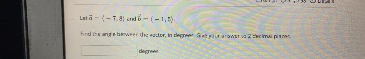 talls
Let a = (- 7, 8) and 6 = (-
1, 5).
Find the angle between the vector, in degrees. Give your answer to 2 decimal places.
degrees
