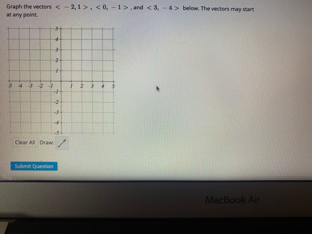 Graph the vectors <- 2, 1 >, < 0, – 1 > , and < 3, - 4 > below. The vectors may start
at any point.
5+
4.
3.
2:
-5-:4-3
-2-1
2.
-2
-3
4.
-5-
Clear All Draw:
Submit Question
MacBook Air
3.
