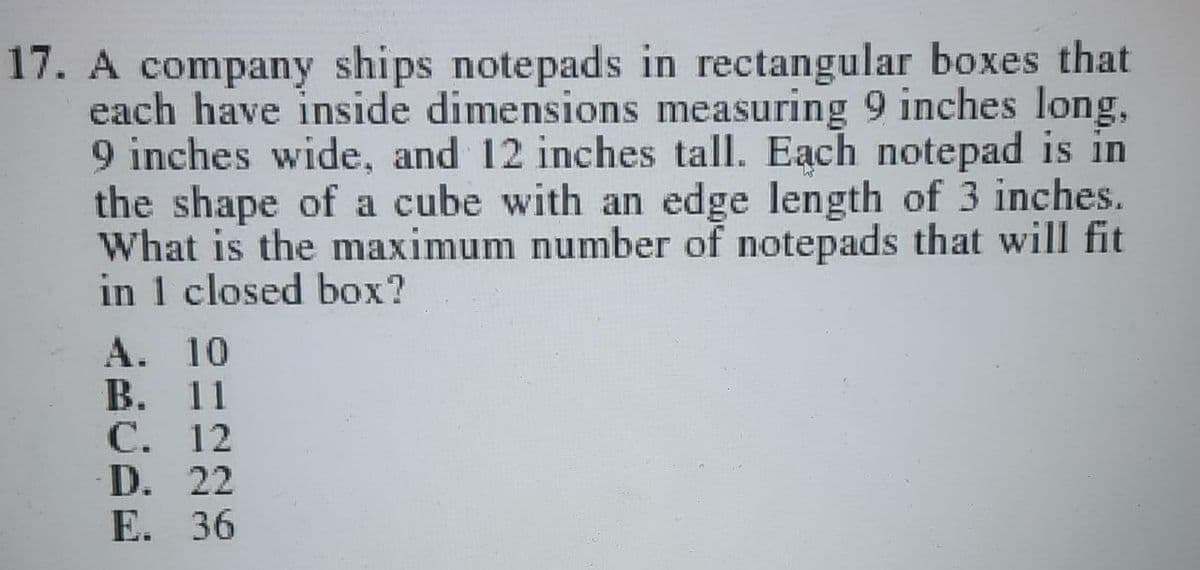 17. A company ships notepads in rectangular boxes that
each have inside dimensions measuring 9 inches long,
9 inches wide, and 12 inches tall. Each notepad is in
the shape of a cube with an edge length of 3 inches.
What is the maximum number of notepads that will fit
in 1 closed box?
А. 10
В. 11
С. 12
D. 22
E. 36

