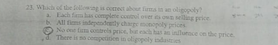23. Which of the following is correct about firms in an oligopoly?
a. Each firm has complete control over its own selling price.
b. All firms independently charge monopoly prices.
No one firm controls price, but each has an influence on thc price.
d. There is no competition in oligopoly industries

