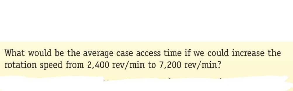 What would be the average case access time if we could increase the
rotation speed from 2,400 rev/min to 7,200 rev/min?