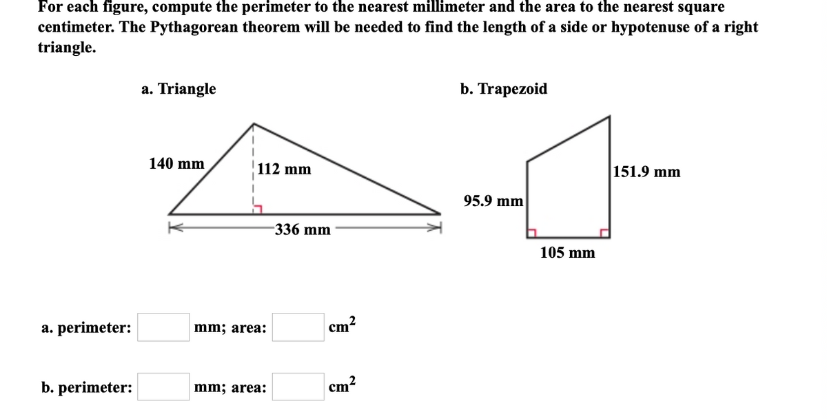 For each figure, compute the perimeter to the nearest millimeter and the area to the nearest square
centimeter. The Pythagorean theorem will be needed to find the length of a side or hypotenuse of a right
triangle.
a. perimeter:
b. perimeter:
a. Triangle
140 mm
I
I
112 mm
mm; area:
mm; area:
-336 mm
cm
cm
b. Trapezoid
95.9 mm
105 mm
151.9 mm