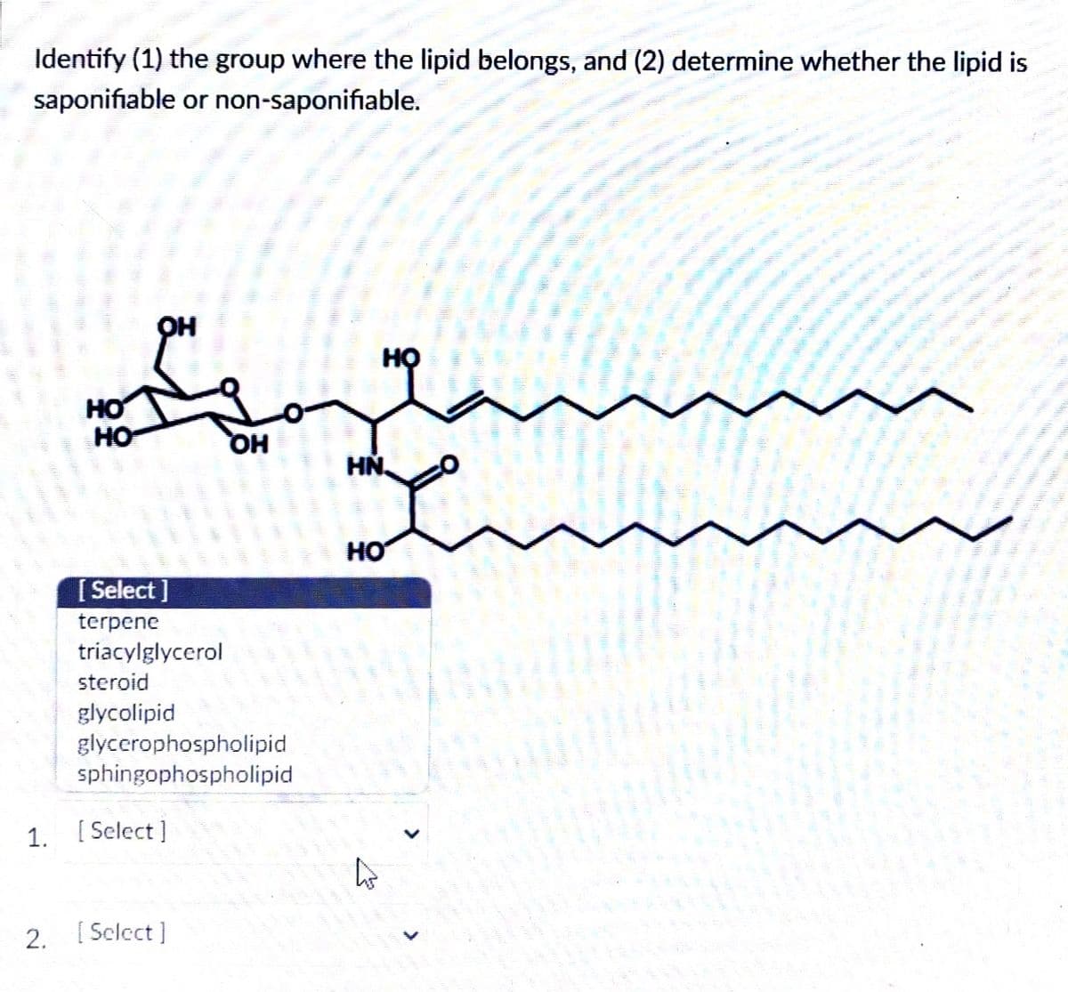 Identify (1) the group where the lipid belongs, and (2) determine whether the lipid is
saponifiable or non-saponifiable.
но
HO
HO
OH
[Select]
terpene
triacylglycerol
steroid
glycolipid
glycerophospholipid
sphingophospholipid
1. [Select]
2. [Select]
HN.
HO
4