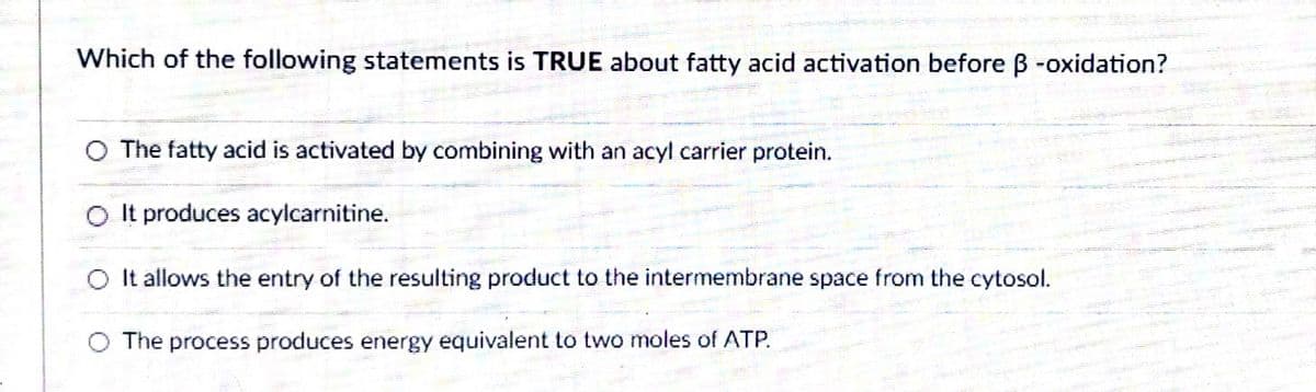 Which of the following statements is TRUE about fatty acid activation before ß -oxidation?
O The fatty acid is activated by combining with an acyl carrier protein.
O It produces acylcarnitine.
O It allows the entry of the resulting product to the intermembrane space from the cytosol.
O The process produces energy equivalent to two moles of ATP.
