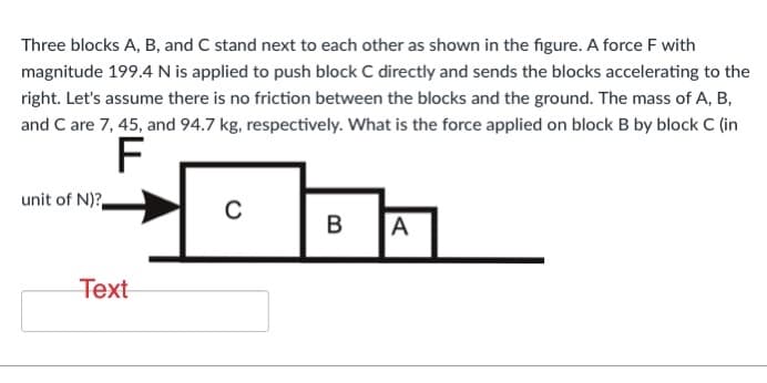 Three blocks A, B, and C stand next to each other as shown in the figure. A force F with
magnitude 199.4 N is applied to push block C directly and sends the blocks accelerating to the
right. Let's assume there is no friction between the blocks and the ground. The mass of A, B,
and C are 7, 45, and 94.7 kg, respectively. What is the force applied on block B by block C (in
unit of N)?
C
A
Text
