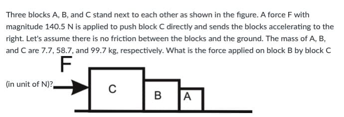 Three blocks A, B, and C stand next to each other as shown in the figure. A force F with
magnitude 140.5 N is applied to push block C directly and sends the blocks accelerating to the
right. Let's assume there is no friction between the blocks and the ground. The mass of A, B,
and C are 7.7, 58.7, and 99.7 kg, respectively. What is the force applied on block B by block C
F
(in unit of N)?
B
A
