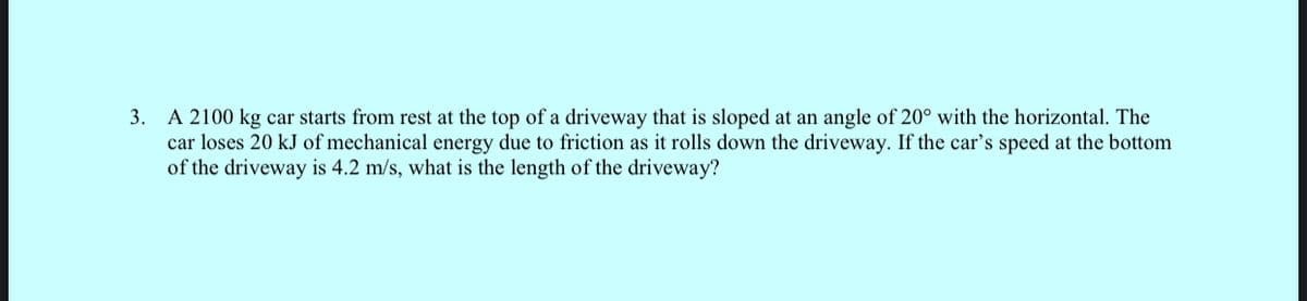 3. A 2100 kg car starts from rest at the top of a driveway that is sloped at an angle of 20° with the horizontal. The
car loses 20 kJ of mechanical energy due to friction as it rolls down the driveway. If the car's speed at the bottom
of the driveway is 4.2 m/s, what is the length of the driveway?
