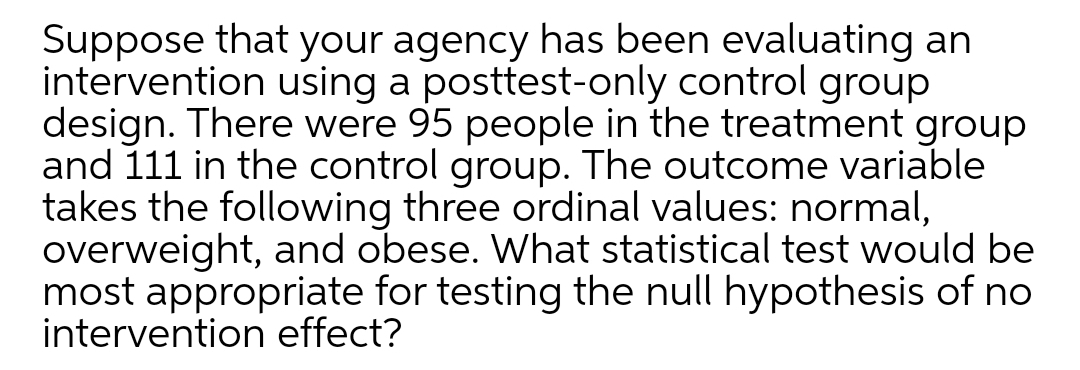 Suppose that your agency has been evaluating an
intervention using a posttest-only control group
design. There were 95 people in the treatment group
and 111 in the control group. The outcome variable
takes the following three ordinal values: normal,
overweight, and obese. What statistical test would be
most appropriate for testing the null hypothesis of no
intervention effect?
