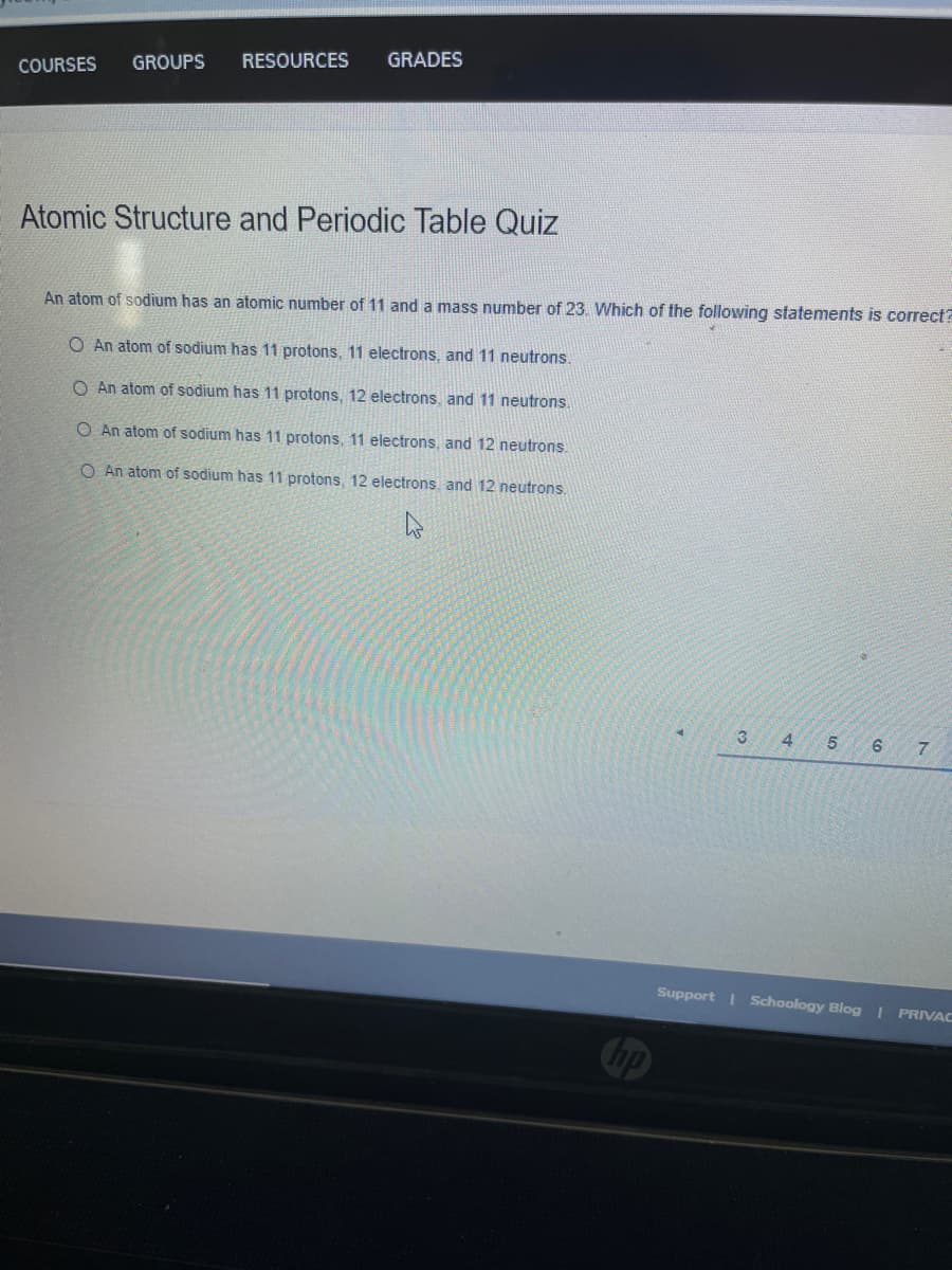 RESOURCES
GRADES
COURSES
GROUPS
Atomic Structure and Periodic Table Quiz
An atom of sodium has an atomic number of 11 and a mass number of 23. Which of the following statements is correct?
O An atom of sodium has 11 protons, 11 electrons, and 11 neutrons.
O An atom of sodium has 11 protons, 12 electrons, and 11 neutrons.
O An atom of sodium has 11 protons, 11 electrons, and 12 neutrons.
O An atom of sodium has 11 protons, 12 electrons, and 12 neutrons,
4
Support I Schoology Blog I PRIVAC
Chp
