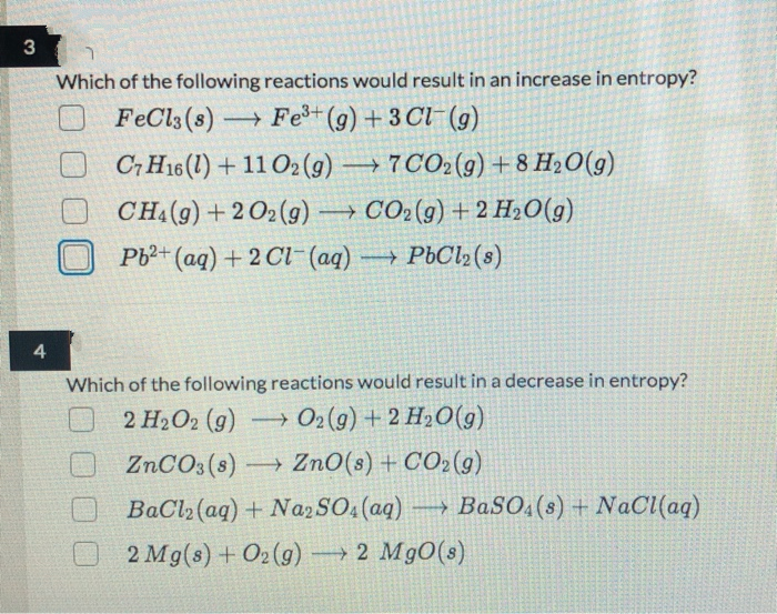 3
Which of the following reactions would result in an increase in entropy?
FeCl3 (s) Fe(g) + 3 Cl- (g)
C7 H16 (1) + 11 O2 (g)
→7 CO2(g) + 8 H2O(g)
CHA(g) + 2 O2(g) → CO2(g) + 2 H2O(g)
|
Pb2+ (aq) + 2 Cl-(aq) PbCl2(8)
4.
Which of the following reactions would result in a decrease in entropy?
2 H2O2 (g) O2(g) + 2 H2O(g)
ZNCO3(s) → ZnO(s) + CO2(g)
BaCl2 (aq)+ NazSO (aq) → BaS0,(8) + NaC(aq)
2 Mg(s) + O2(g) 2 Mg0(s)
