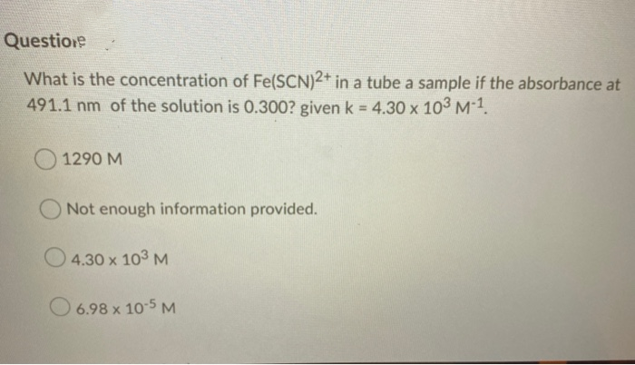 Questione
What is the concentration of Fe(SCN)2+ in a tube a sample if the absorbance at
491.1 nm of the solution is 0.300? given k = 4.30 x 103 M-1.
1290 M
Not enough information provided.
4.30 x 103 M
O 6.98 x 10-5 M
