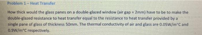 Problem 1- Heat Transfer
How thick would the glass panes on a double-glazed window (air gap = 2mm) have to be to make the
double-glazed resistance to heat transfer equal to the resistance to heat transfer provided by a
single pane of glass of thickness 50mm. The thermal conductivity of air and glass are 0.05W/m°C and
0.9W/m°C respectively.
