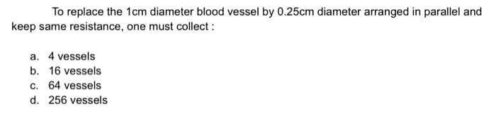 To replace the 1cm diameter blood vessel by 0.25cm diameter arranged in parallel and
keep same resistance, one must collect :
a. 4 vessels
b. 16 vessels
c. 64 vessels
d. 256 vessels
