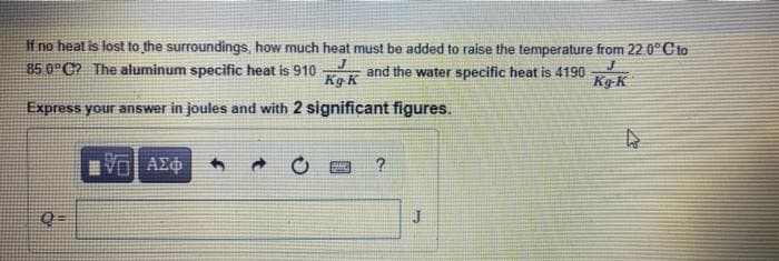 If no heat is lost to the surroundings, how much heat must be added to raise the temperature from 22.0°Cto
85 0 C? The aluminum specific heat is 910
and the water specific heat is 4190
Kg K
Kg-K
Express your answer in joules and with 2 significant figures.
Vol AEO
Q=
J
