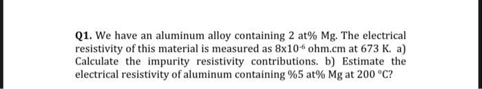 Q1. We have an aluminum alloy containing 2 at% Mg. The electrical
resistivity of this material is measured as 8x10-6 ohm.cm at 673 K. a)
Calculate the impurity resistivity contributions. b) Estimate the
electrical resistivity of aluminum containing %5 at% Mg at 200 °C?
