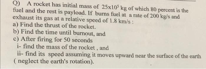 A rocket has initial mass of 25x10 kg of which 80 percent is the
Q)
fuel and the rest is payload. If burns fuel at a rate of 200 kg/s and
exhaust its gas at a relative speed of 1.8 km/s:
a) Find the thrust of the rocket.
b) Find the time until burnout, and
c) After firing for 50 seconds
i- find the mass of the rocket, and
ii- find its speed assuming it moves upward near the surface of the earth
( neglect the earth's rotation).
