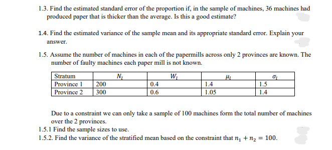 1.3. Find the estimated standard error of the proportion if, in the sample of machines, 36 machines had
produced paper that is thicker than the average. Is this a good estimate?
1.4. Find the estimated variance of the sample mean and its appropriate standard error. Explain your
answer.
1.5. Assume the number of machines in each of the papermills across only 2 provinces are known. The
number of faulty machines each paper mill is not known.
Stratum
Province 1
Province 2
N
200
300
W
0.4
1.4
1.5
0.6
1.05
1.4
Due to a constraint we can only take a sample of 100 machines form the total number of machines
over the 2 provinces.
1.5.1 Find the sample sizes to use.
1.5.2. Find the variance of the stratified mean based on the constraint that n, + nz = 100.
