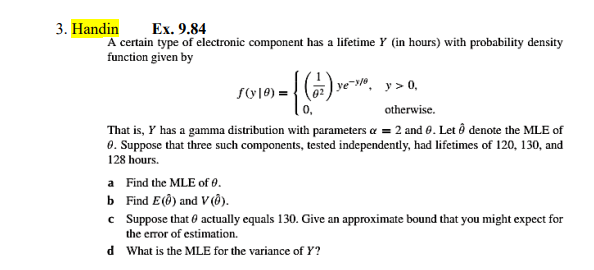 3. Handin
Ex. 9.84
A certain type of electronic component has a lifetime Y (in hours) with probability density
function given by
SO10) = { () ye-®, y > 0,
otherwise.
That is, Y has a gamma distribution with parameters a = 2 and 0. Let ô denote the MLE of
0. Suppose that three such components, tested independently, had lifetimes of 120, 130, and
128 hours.
a Find the MLE of 0.
b Find Εί) and V ().
c Suppose that 0 actually equals 130. Give an approximate bound that you might expect for
the error of estimation.
d What is the MLE for the variance of Y?
