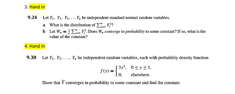3. Hand in
9.24 Let Y1, Y2, Y3, ...Y, be independent standard normal random variables.
a What is the distribution of , Y??
b Let W, = E, Y}. Does W, converge in probability to some constant? If so, what is the
value of the constant?
4. Hand in
9.30 Let Y1, Y2, ..., Y, be independent random variables, each with probability density function
[ 3y², 0<y<1,
f(V) =
0,
elsewhere.
Show that Y converges in probability to some constant and find the constant.
