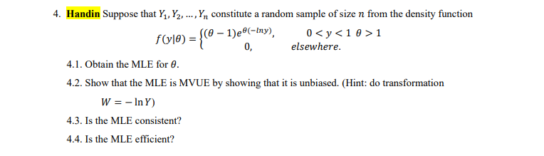 4. Handin Suppose that Y,, Y2, .,Yn constitute a random sample of size n from the density function
((0 – 1)eº(-Iny),
0,
....
0< y <1 0 > 1
fole) = {® -
elsewhere.
4.1. Obtain the MLE for 0.
4.2. Show that the MLE is MVUE by showing that it is unbiased. (Hint: do transformation
W = - In Y)
4.3. Is the MLE consistent?
4.4. Is the MLE efficient?
