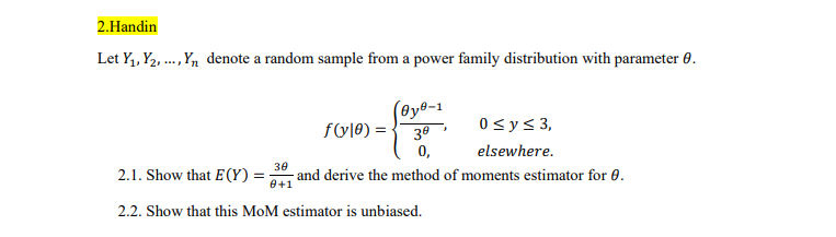 2.Handin
Let Y1, Y2, .,Yn denote a random sample from a power family distribution with parameter 0.
(@y®-1
ful®) = -
30
0<y< 3,
0,
elsewhere.
2.1. Show that E (Y) =
30
- and derive the method of moments estimator for 0.
0+1
2.2. Show that this MoM estimator is unbiased.
