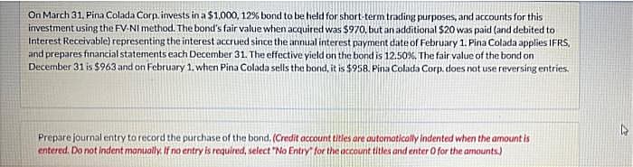 On March 31, Pina Colada Corp. invests in a $1,000, 12% bond to be held for short-term trading purposes, and accounts for this
investment using the FV-NI method. The bond's fair value when acquired was $970, but an additional $20 was paid (and debited to
Interest Receivable) representing the interest accrued since the annual interest payment date of February 1. Pina Colada applies IFRS,
and prepares financial statements each December 31. The effective yield on the bond is 12.50%, The fair value of the bond on
December 31 is $963 and on February 1, when Pina Colada sells the bond, it is $958. Pina Colada Corp. does not use reversing entries.
Prepare journal entry to record the purchase of the bond. (Credit account titles are automatically indented when the amount is
entered. Do not indent manually. If no entry is required, select "No Entry for the account titles and enter O for the amounts)