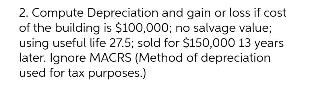 2. Compute Depreciation and gain or loss if cost
of the building is $100,000; no salvage value;
using useful life 27.5; sold for $150,000 13 years
later. Ignore MACRS (Method of depreciation
used for tax purposes.)