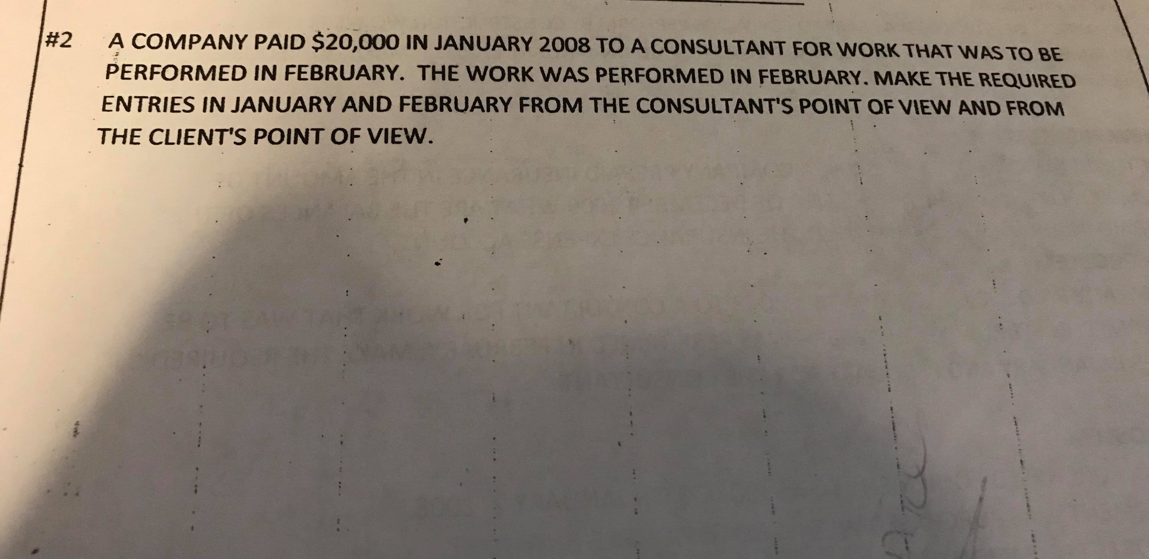 A COMPANY PAID $20,000 IN JANUARY 2008 TO A CONSULTANT FOR WORK THAT WAS TO BE
#2
PERFORMED IN FEBRUARY. THE WORK WAS PERFORMED IN FEBRUARY. MAKE THE REQUIRED
ENTRIES IN JANUARY AND FEBRUARY FROM THE CONSULTANT'S POINT OF VIEW AND FROM
THE CLIENT'S POINT OF VIEW.
