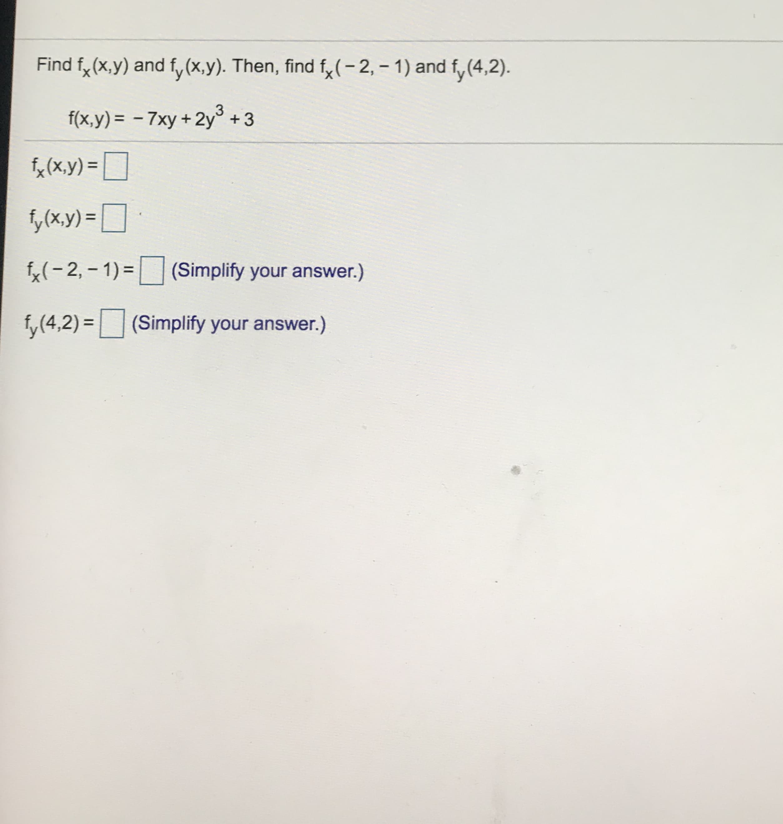 Find f, (x,y) and f,(x,y). Then, find f,(-2, - 1) and f,(4,2).
'y
f(x,y) = – 7xy +2y° +3
fx (x.y) =
%3D
fy(x,y) =
= ]
f(- 2, – 1) = (Simplify your answer.)
f, (4,2) =(Simplify your answer.)
