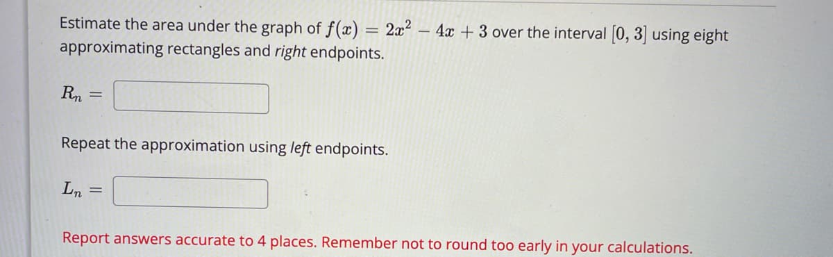 Estimate the area under the graph of f(x) = 2x? – 4x + 3 over the interval 0, 3] using eight
%3D
approximating rectangles and right endpoints.
Rn
Repeat the approximation using left endpoints.
Ln
Report answers accurate to 4 places. Remember not to round too early in your calculations.
