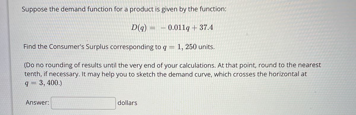 Suppose the demand function for a product is given by the function:
D(q) = – 0.011lq + 37.4
Find the Consumer's Surplus corresponding to q = 1, 250 units.
(Do no rounding of results until the very end of your calculations. At that point, round to the nearest
tenth, if necessary. It may help you to sketch the demand curve, which crosses the horizontal at
q = 3, 400.)
Answer:
dollars
