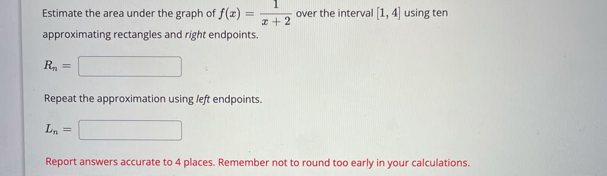 Estimate the area under the graph of f(x) =
over the interval 1, 4 using ten
x + 2
approximating rectangles and right endpoints.
Rn
Repeat the approximation using left endpoints.
Ln =
Report answers accurate to 4 places. Remember not to round too early in your calculations.
