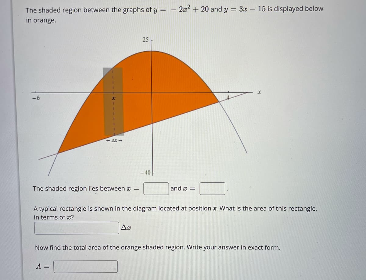 The shaded region between the graphs of y =
2x2 + 20 and y = 3x – 15 is displayed below
in orange.
25
-6
<- Ax -
- 40 -
The shaded region lies between x =
and x =
A typical rectangle is shown in the diagram located at position x. What is the area of this rectangle,
in terms of x?
Ax
Now find the total area of the orange shaded region. Write your answer in exact form.
A =
