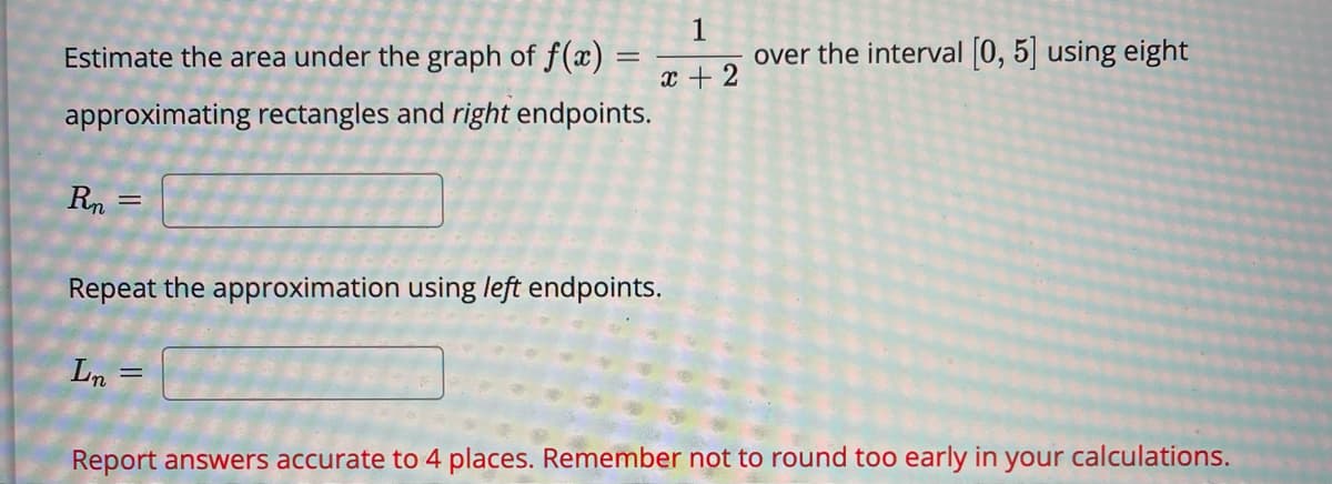 Estimate the area under the graph of f(x) =
1
over the interval [0, 5] using eight
x + 2
approximating rectangles and right endpoints.
Rn
Repeat the approximation using left endpoints.
Ln =
Report answers accurate to 4 places. Remember not to round too early in your calculations.
