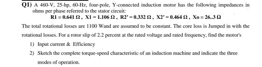 Q1) A 460-V, 25-hp, 60-Hz, four-pole, Y-connected induction motor has the following impedances in
ohms per phase referred to the stator circuit:
R1 = 0.641 N, X1 = 1.106 N, R2' = 0.332 2, X2' 0.464 2, Xo = 26..3 Q
The total rotational losses are 1100 Wand are assumed to be constant. The core loss is Jumped in with the
rotational losses. For a rotor slip of 2.2 percent at the rated voltage and rated frequency, find the motor's
1) Input current & Efficiency
2) Sketch the complete torque-speed characteristic of an induction machine and indicate the three
modes of operation.

