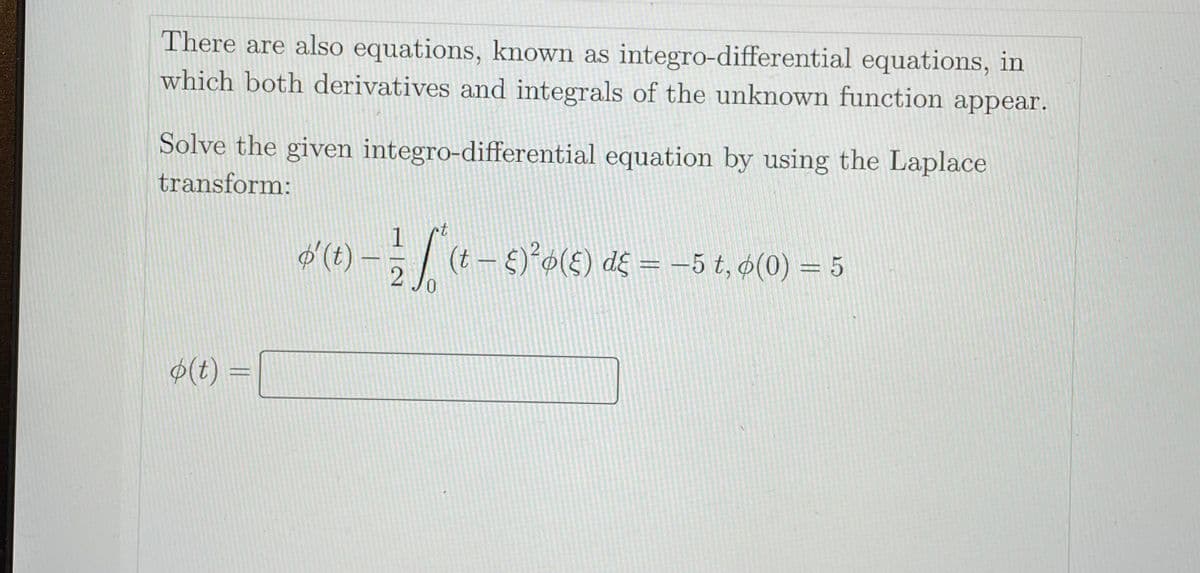 There are also equations, known as integro-differential equations, in
which both derivatives and integrals of the unknown function appear.
Solve the given integro-differential equation by using the Laplace
transform:
t
oʻ(t) – (t- )*o(E) d£ = -5 t, ø(0) = 5
$(t) =
402
