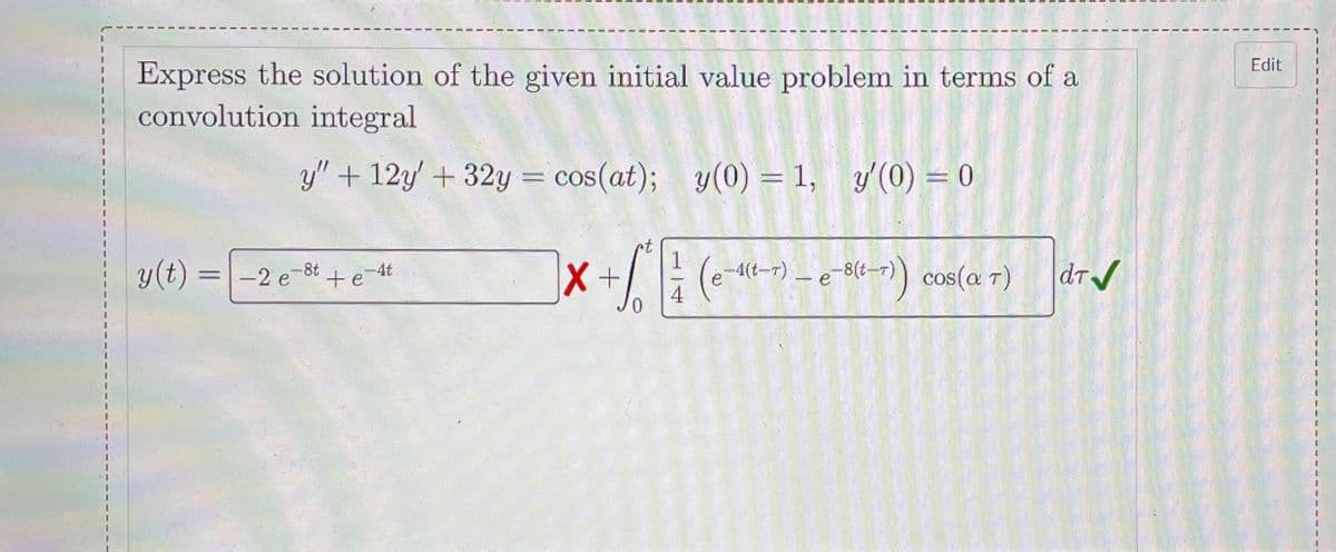 Edit
Express the solution of the given initial value problem in terms of a
convolution integral
y" + 12y' + 32y = cos(at); y(0) = 1, y'(0) = 0
1
y(t)
=-2 e-8t +e 4t
-4(t-r) – e -8(t-r)) cos(a T)
dr/
1.
