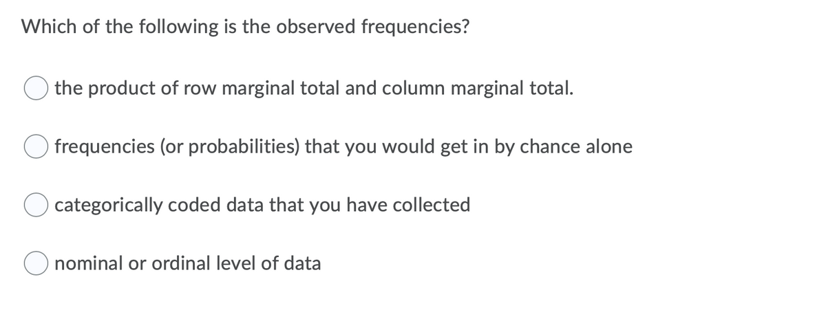 Which of the following is the observed frequencies?
the product of row marginal total and column marginal total.
frequencies (or probabilities) that you would get in by chance alone
categorically coded data that you have collected
nominal or ordinal level of data
