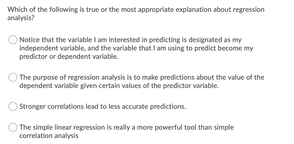 Which of the following is true or the most appropriate explanation about regression
analysis?
Notice that the variable I am interested in predicting is designated as my
independent variable, and the variable that I am using to predict become my
predictor or dependent variable.
The purpose of regression analysis is to make predictions about the value of the
dependent variable given certain values of the predictor variable.
Stronger correlations lead to less accurate predictions.
The simple linear regression is really a more powerful tool than simple
correlation analysis
