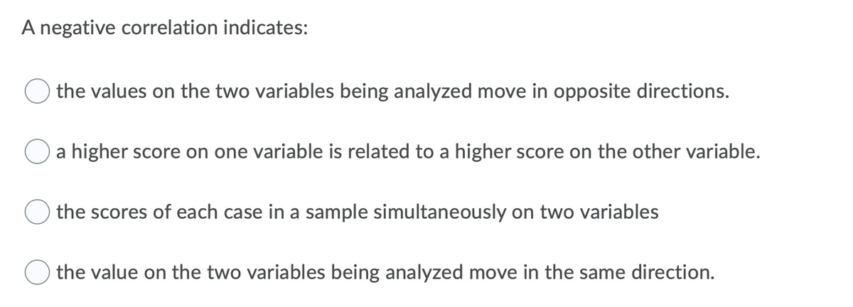 A negative correlation indicates:
the values on the two variables being analyzed move in opposite directions.
a higher score on one variable is related to a higher score on the other variable.
the scores of each case in a sample simultaneously on two variables
the value on the two variables being analyzed move in the same direction.
