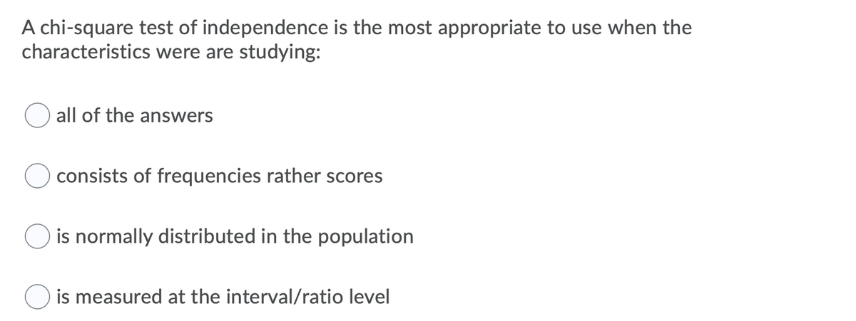 A chi-square test of independence is the most appropriate to use when the
characteristics were are studying:
all of the answers
consists of frequencies rather scores
is normally distributed in the population
is measured at the interval/ratio level
