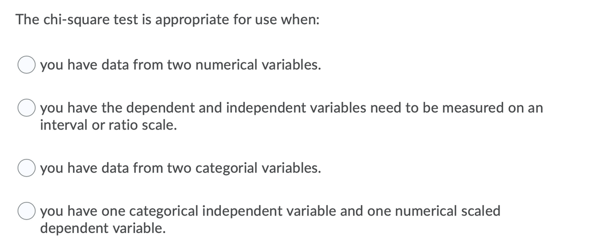 The chi-square test is appropriate for use when:
you have data from two numerical variables.
you have the dependent and independent variables need to be measured on an
interval or ratio scale.
you have data from two categorial variables.
you have one categorical independent variable and one numerical scaled
dependent variable.
